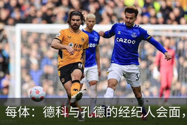 每体：德科与孔德的经纪人会面，巴萨不排除听取对孔德的报价